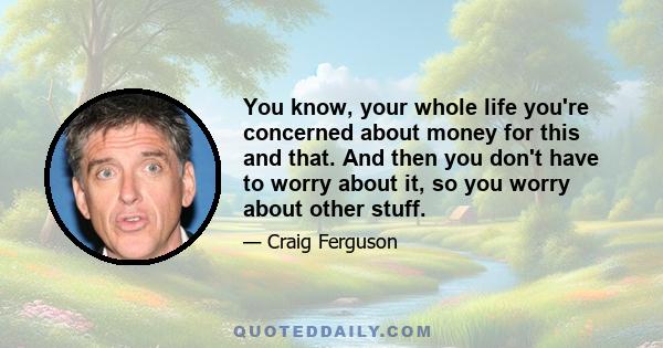 You know, your whole life you're concerned about money for this and that. And then you don't have to worry about it, so you worry about other stuff.