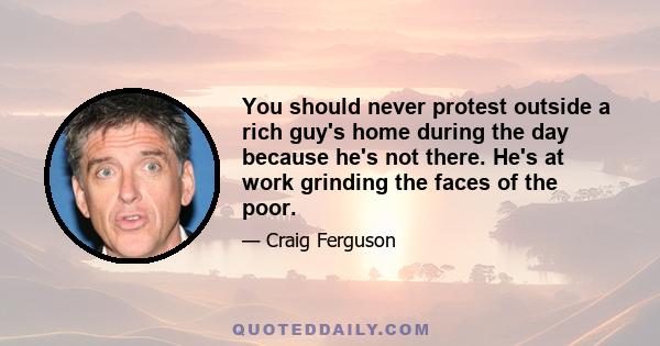 You should never protest outside a rich guy's home during the day because he's not there. He's at work grinding the faces of the poor.