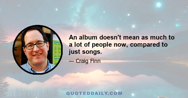 An album doesn't mean as much to a lot of people now, compared to just songs.