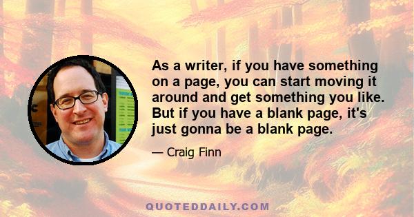 As a writer, if you have something on a page, you can start moving it around and get something you like. But if you have a blank page, it's just gonna be a blank page.