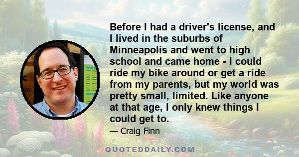 Before I had a driver's license, and I lived in the suburbs of Minneapolis and went to high school and came home - I could ride my bike around or get a ride from my parents, but my world was pretty small, limited. Like