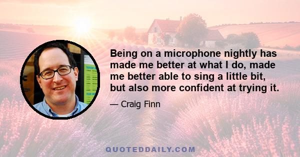 Being on a microphone nightly has made me better at what I do, made me better able to sing a little bit, but also more confident at trying it.