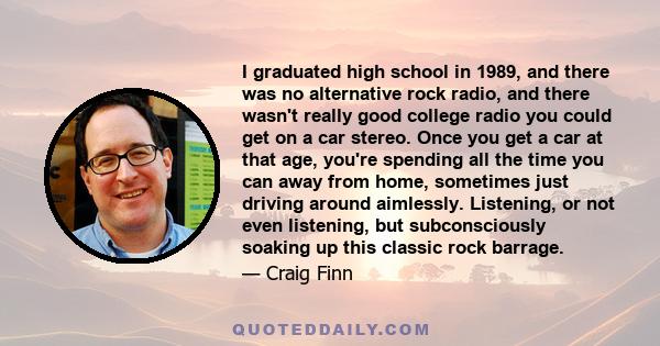 I graduated high school in 1989, and there was no alternative rock radio, and there wasn't really good college radio you could get on a car stereo. Once you get a car at that age, you're spending all the time you can