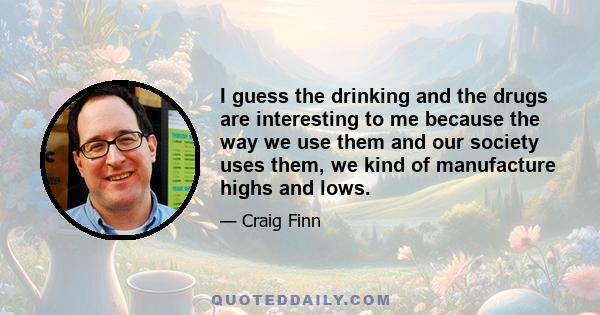 I guess the drinking and the drugs are interesting to me because the way we use them and our society uses them, we kind of manufacture highs and lows.