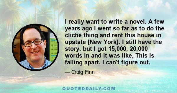 I really want to write a novel. A few years ago I went so far as to do the cliché thing and rent this house in upstate [New York]. I still have the story, but I got 15,000, 20,000 words in and it was like, This is