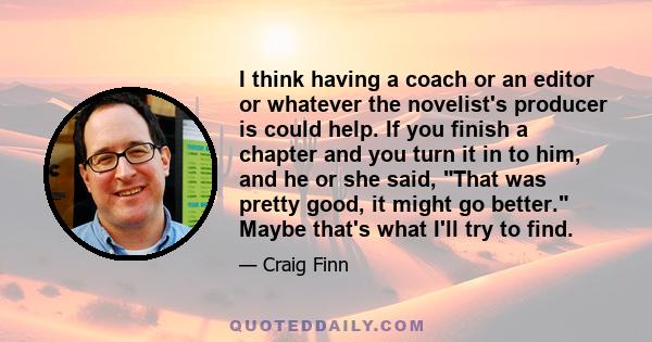 I think having a coach or an editor or whatever the novelist's producer is could help. If you finish a chapter and you turn it in to him, and he or she said, That was pretty good, it might go better. Maybe that's what