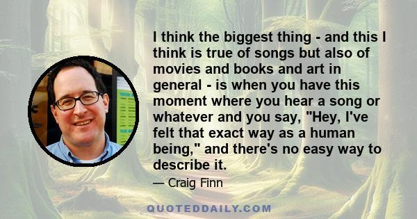 I think the biggest thing - and this I think is true of songs but also of movies and books and art in general - is when you have this moment where you hear a song or whatever and you say, Hey, I've felt that exact way