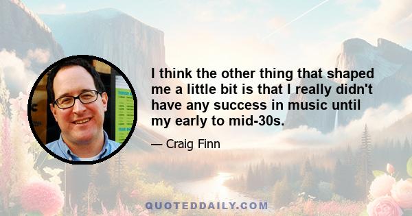 I think the other thing that shaped me a little bit is that I really didn't have any success in music until my early to mid-30s.