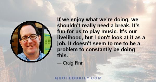 If we enjoy what we're doing, we shouldn't really need a break. It's fun for us to play music. It's our livelihood, but I don't look at it as a job. It doesn't seem to me to be a problem to constantly be doing this.