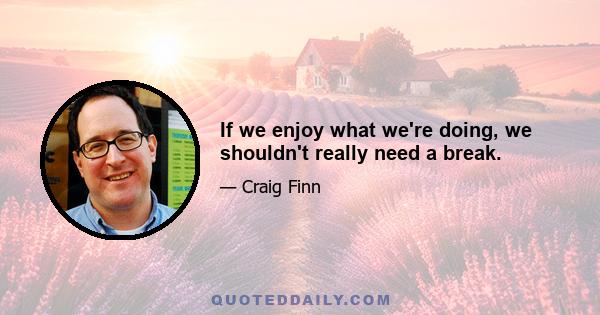 If we enjoy what we're doing, we shouldn't really need a break.