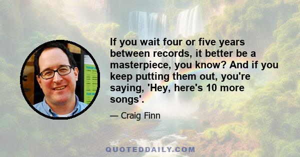 If you wait four or five years between records, it better be a masterpiece, you know? And if you keep putting them out, you're saying, 'Hey, here's 10 more songs'.