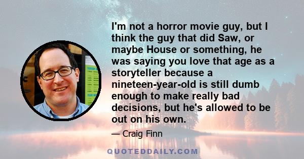 I'm not a horror movie guy, but I think the guy that did Saw, or maybe House or something, he was saying you love that age as a storyteller because a nineteen-year-old is still dumb enough to make really bad decisions,