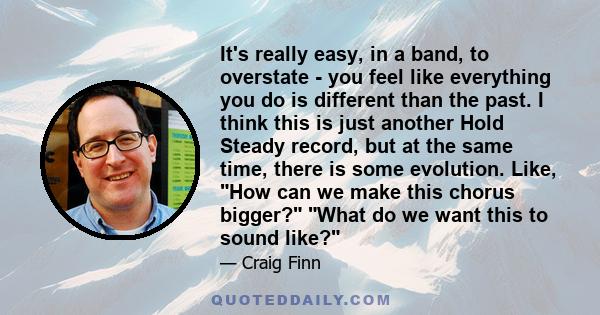 It's really easy, in a band, to overstate - you feel like everything you do is different than the past. I think this is just another Hold Steady record, but at the same time, there is some evolution. Like, How can we