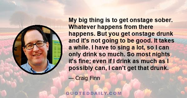 My big thing is to get onstage sober. Whatever happens from there happens. But you get onstage drunk and it's not going to be good. It takes a while. I have to sing a lot, so I can only drink so much. So most nights