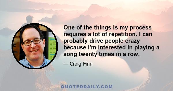 One of the things is my process requires a lot of repetition. I can probably drive people crazy because I'm interested in playing a song twenty times in a row.