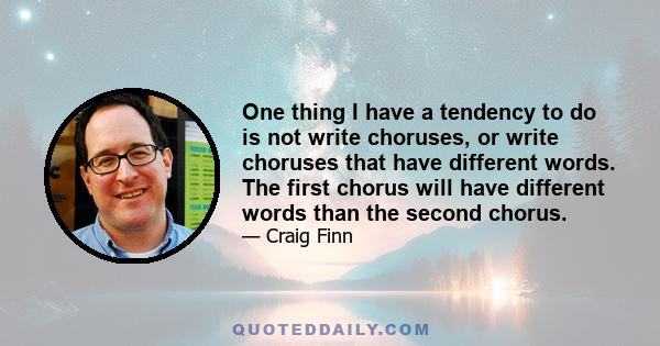 One thing I have a tendency to do is not write choruses, or write choruses that have different words. The first chorus will have different words than the second chorus.