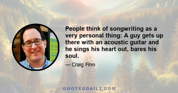 People think of songwriting as a very personal thing: A guy gets up there with an acoustic guitar and he sings his heart out, bares his soul.