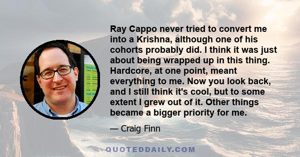 Ray Cappo never tried to convert me into a Krishna, although one of his cohorts probably did. I think it was just about being wrapped up in this thing. Hardcore, at one point, meant everything to me. Now you look back,