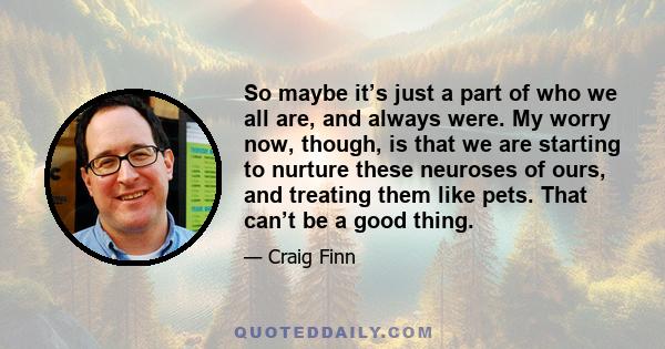 So maybe it’s just a part of who we all are, and always were. My worry now, though, is that we are starting to nurture these neuroses of ours, and treating them like pets. That can’t be a good thing.