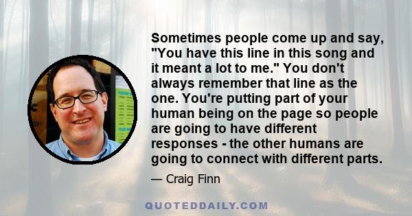 Sometimes people come up and say, You have this line in this song and it meant a lot to me. You don't always remember that line as the one. You're putting part of your human being on the page so people are going to have 