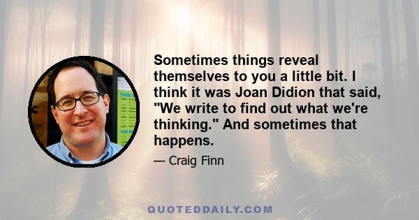 Sometimes things reveal themselves to you a little bit. I think it was Joan Didion that said, We write to find out what we're thinking. And sometimes that happens.