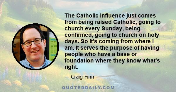 The Catholic influence just comes from being raised Catholic, going to church every Sunday, being confirmed, going to church on holy days. So it's coming from where I am. It serves the purpose of having people who have