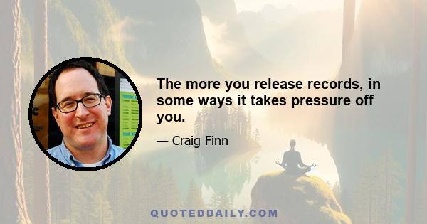 The more you release records, in some ways it takes pressure off you.