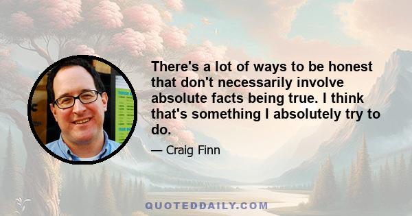 There's a lot of ways to be honest that don't necessarily involve absolute facts being true. I think that's something I absolutely try to do.