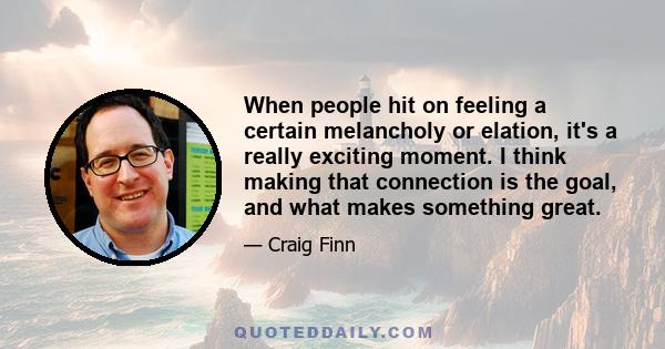 When people hit on feeling a certain melancholy or elation, it's a really exciting moment. I think making that connection is the goal, and what makes something great.