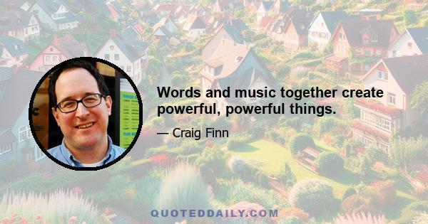 Words and music together create powerful, powerful things.