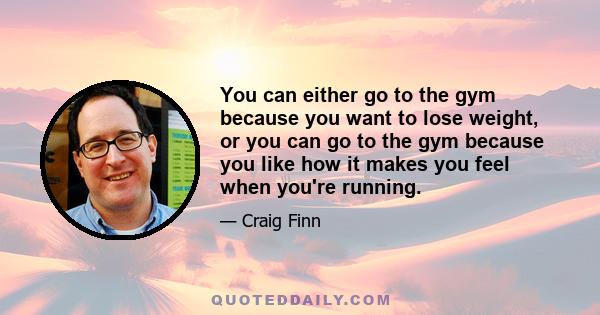 You can either go to the gym because you want to lose weight, or you can go to the gym because you like how it makes you feel when you're running.