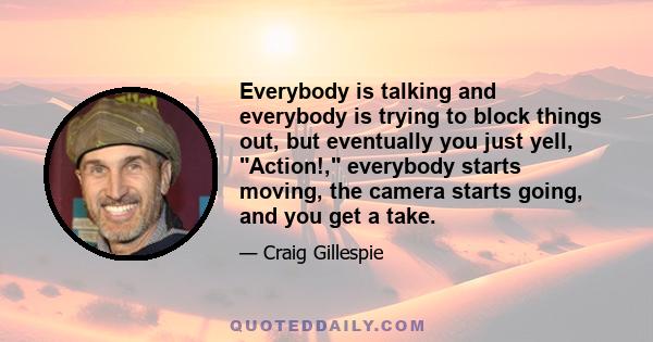 Everybody is talking and everybody is trying to block things out, but eventually you just yell, Action!, everybody starts moving, the camera starts going, and you get a take.