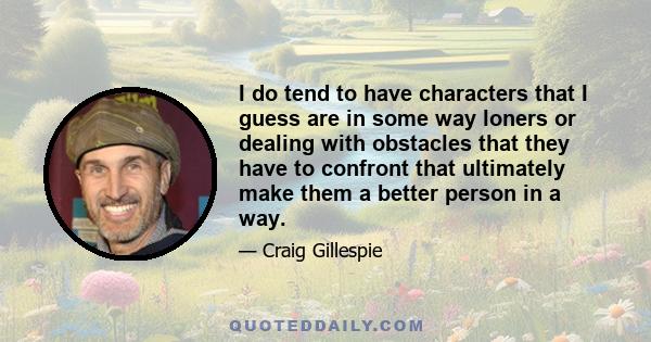 I do tend to have characters that I guess are in some way loners or dealing with obstacles that they have to confront that ultimately make them a better person in a way.