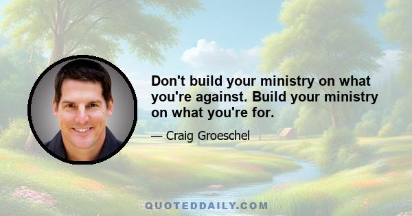 Don't build your ministry on what you're against. Build your ministry on what you're for.