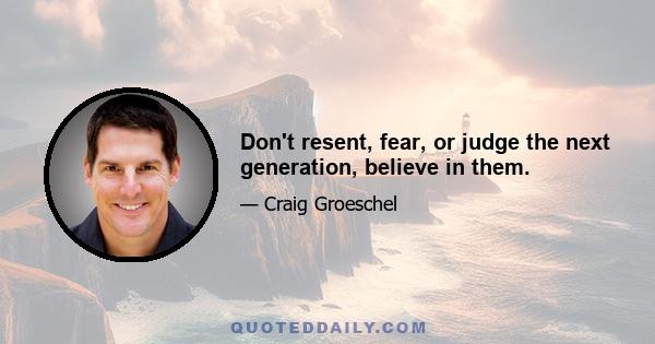 Don't resent, fear, or judge the next generation, believe in them.