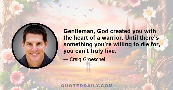 Gentleman, God created you with the heart of a warrior. Until there’s something you’re willing to die for, you can’t truly live.