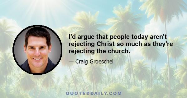 I'd argue that people today aren't rejecting Christ so much as they're rejecting the church.