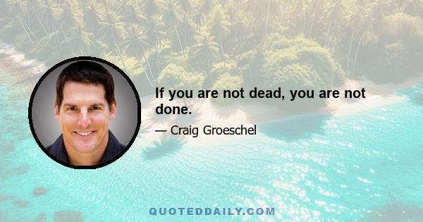 If you are not dead, you are not done.