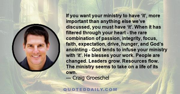 If you want your ministry to have ‘it’, more important than anything else we’ve discussed, you must have ‘it’. When it has filtered through your heart - the rare combination of passion, integrity, focus, faith,