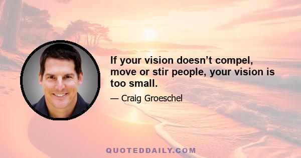 If your vision doesn’t compel, move or stir people, your vision is too small.