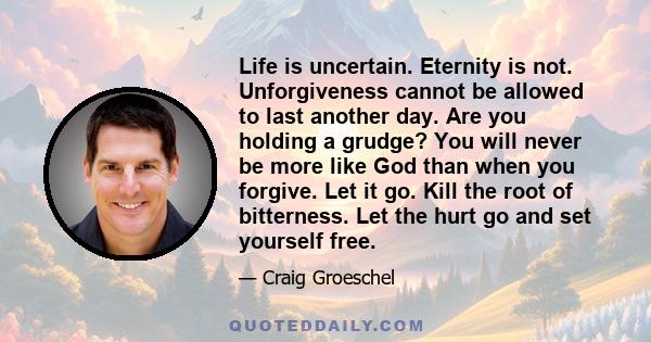 Life is uncertain. Eternity is not. Unforgiveness cannot be allowed to last another day. Are you holding a grudge? You will never be more like God than when you forgive. Let it go. Kill the root of bitterness. Let the