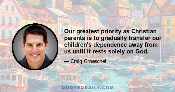 Our greatest priority as Christian parents is to gradually transfer our children's dependence away from us until it rests solely on God.