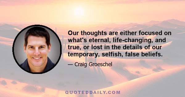 Our thoughts are either focused on what's eternal, life-changing, and true, or lost in the details of our temporary, selfish, false beliefs.