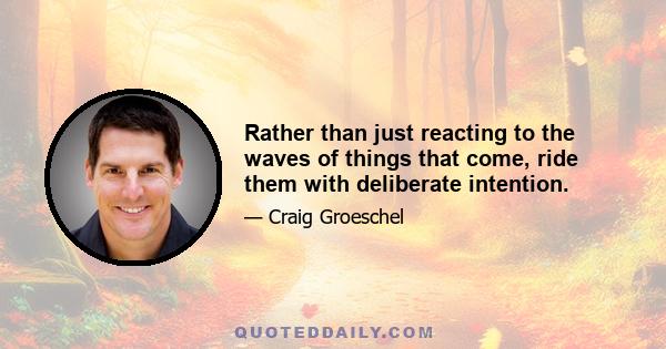 Rather than just reacting to the waves of things that come, ride them with deliberate intention.