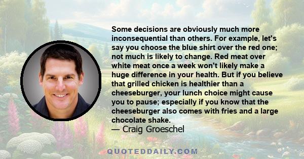 Some decisions are obviously much more inconsequential than others. For example, let's say you choose the blue shirt over the red one; not much is likely to change. Red meat over white meat once a week won't likely make 