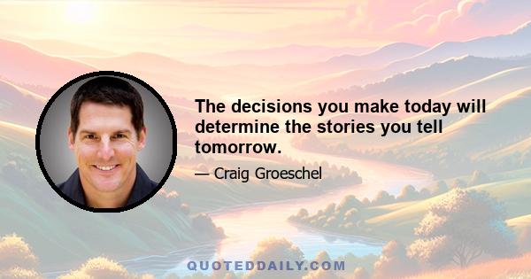 The decisions you make today will determine the stories you tell tomorrow.