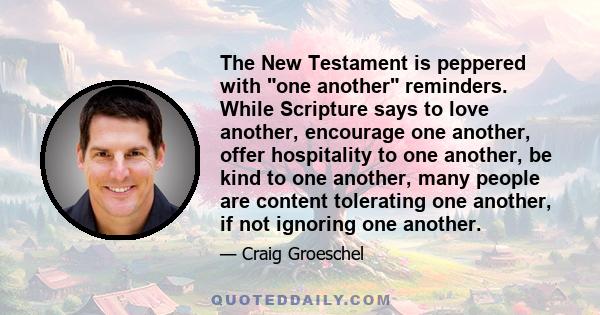 The New Testament is peppered with one another reminders. While Scripture says to love another, encourage one another, offer hospitality to one another, be kind to one another, many people are content tolerating one