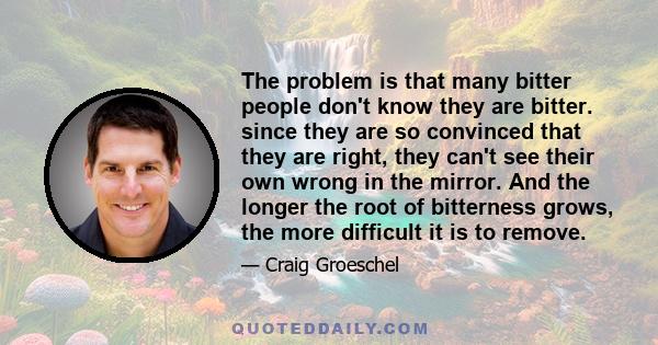 The problem is that many bitter people don't know they are bitter. since they are so convinced that they are right, they can't see their own wrong in the mirror. And the longer the root of bitterness grows, the more