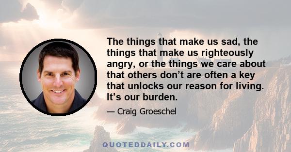 The things that make us sad, the things that make us righteously angry, or the things we care about that others don’t are often a key that unlocks our reason for living. It’s our burden.