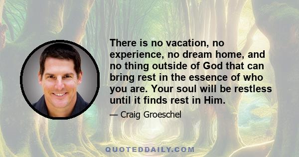 There is no vacation, no experience, no dream home, and no thing outside of God that can bring rest in the essence of who you are. Your soul will be restless until it finds rest in Him.